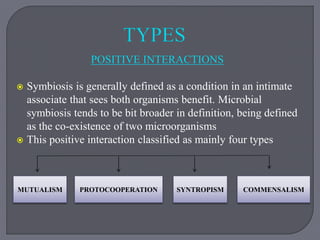 POSITIVE INTERACTIONS
 Symbiosis is generally defined as a condition in an intimate
associate that sees both organisms benefit. Microbial
symbiosis tends to be bit broader in definition, being defined
as the co-existence of two microorganisms
 This positive interaction classified as mainly four types
MUTUALISM PROTOCOOPERATION COMMENSALISM
SYNTROPISM
 