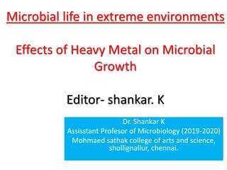 Microbial life in extreme environments
Effects of Heavy Metal on Microbial
Growth
Editor- shankar. K
Dr. Shankar K
Assisstant Profesor of Microbiology (2019-2020)
Mohmaed sathak college of arts and science,
shollignallur, chennai.
 