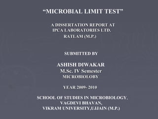 SCHOOL OF STUDIES IN MICROBIOLOGY,
VAGDEVI BHAVAN,
VIKRAM UNIVERSITY,UJJAIN (M.P.)
“MICROBIAL LIMIT TEST”
A DISSERTATION REPORT ATA DISSERTATION REPORT AT
IPCA LABORATORIES LTD.IPCA LABORATORIES LTD.
RATLAM (M.P.)RATLAM (M.P.)
SUBMITTED BY
ASHISH DIWAKAR
M.Sc. IV SemesterM.Sc. IV Semester
MICROBIOLOBYMICROBIOLOBY
YEAR 2009- 2010YEAR 2009- 2010
 