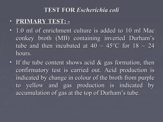 TEST FORTEST FOR Escherichia coliEscherichia coli
• PRIMARY TEST: -PRIMARY TEST: -
• 1.0 ml of enrichment culture is added to 10 ml Mac1.0 ml of enrichment culture is added to 10 ml Mac
conkey broth (MB) containing inverted Durham’sconkey broth (MB) containing inverted Durham’s
tube and then incubated at 40 ~ 45°C for 18 ~ 24tube and then incubated at 40 ~ 45°C for 18 ~ 24
hours.hours.
• If the tube content shows acid & gas formation, thenIf the tube content shows acid & gas formation, then
confirmatory test is carried out. Acid production isconfirmatory test is carried out. Acid production is
indicated by change in colour of the broth from purpleindicated by change in colour of the broth from purple
to yellow and gas production is indicated byto yellow and gas production is indicated by
accumulation of gas at the top of Durham’s tube.accumulation of gas at the top of Durham’s tube.
 