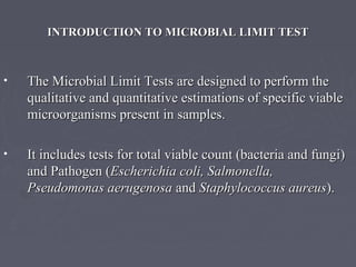 INTRODUCTION TO MICROBIAL LIMIT TESTINTRODUCTION TO MICROBIAL LIMIT TEST
• The Microbial Limit Tests are designed to perform theThe Microbial Limit Tests are designed to perform the
qualitative and quantitative estimations of specific viablequalitative and quantitative estimations of specific viable
microorganisms present in samples.microorganisms present in samples.
• It includes tests for total viable count (bacteria and fungi)It includes tests for total viable count (bacteria and fungi)
and Pathogen (and Pathogen (Escherichia coli, Salmonella,Escherichia coli, Salmonella,
Pseudomonas aerugenosaPseudomonas aerugenosa andand Staphylococcus aureusStaphylococcus aureus).).
 