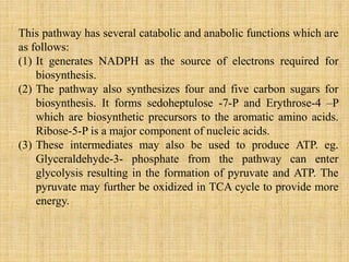 This pathway has several catabolic and anabolic functions which are
as follows:
(1) It generates NADPH as the source of electrons required for
biosynthesis.
(2) The pathway also synthesizes four and five carbon sugars for
biosynthesis. It forms sedoheptulose -7-P and Erythrose-4 –P
which are biosynthetic precursors to the aromatic amino acids.
Ribose-5-P is a major component of nucleic acids.
(3) These intermediates may also be used to produce ATP. eg.
Glyceraldehyde-3- phosphate from the pathway can enter
glycolysis resulting in the formation of pyruvate and ATP. The
pyruvate may further be oxidized in TCA cycle to provide more
energy.
 
