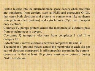 Proton release into the intermembrane space occurs when electrons
are transferred from carriers, such as FMN and coenzyme Q (Q),
that carry both electrons and protons to components like nonheme
iron proteins (FeS proteins) and cytochromes (Cyt) that transport
only electrons.
Complex IV pumps protons across the membrane as electrons pass
from cytochrome a to oxygen.
Coenzyme Q transports electrons from complexes I and II to
complex III.
Cytochrome c moves electrons between complexes III and IV.
The number of protons moved across the membrane at each site per
pair of electrons transported is still somewhat uncertain; the current
consensus is that at least 10 protons must move outward during
NADH oxidation.
 