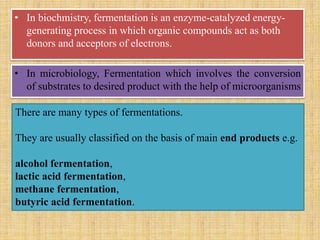 • In biochmistry, fermentation is an enzyme-catalyzed energy-
generating process in which organic compounds act as both
donors and acceptors of electrons.
• In microbiology, Fermentation which involves the conversion
of substrates to desired product with the help of microorganisms
There are many types of fermentations.
They are usually classified on the basis of main end products e.g.
alcohol fermentation,
lactic acid fermentation,
methane fermentation,
butyric acid fermentation.
 