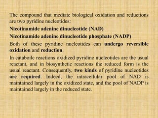 The compound that mediate biological oxidation and reductions
are two pyridine nucleotides:
Nicotinamide adenine dinucleotide (NAD)
Nicotinamide adenine dinucleotide phosphate (NADP)
Both of these pyridine nucleotides can undergo reversible
oxidation and reduction.
In cataboilc reactions oxidized pyridine nucleotides are the usual
reactant, and in biosynthetic reactions the reduced form is the
usual reactant. Consequently, two kinds of pyridine nucleotides
are required. Indeed, the intracellular pool of NAD is
maintained largely in the oxidized state, and the pool of NADP is
maintained largely in the reduced state.
 