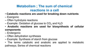 Metabolism ; The sum of chemical
reactions in a cell
• Catabolic reactions are used for breaking down nutrients
– Exergonic
– Often hydrolysis reactions
– Example: Oxidation of glucose to CO2 and H2O
• Anabolic reactions are used for biosynthesis of cellular
components
– Endergonic
– Often dehydration syntheses
– Example: Synthesis of starch from glucose
• The terms catabolic and anabolic are applied to metabolic
pathways; Series of chemical reactions
 