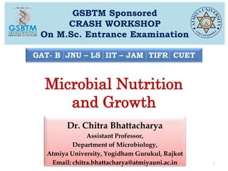 Microbial Nutrition
and Growth
GSBTM Sponsored
CRASH WORKSHOP
On M.Sc. Entrance Examination
1
GAT- B JNU – LS IIT – JAM TIFR CUET
Dr. Chitra Bhattacharya
Assistant Professor,
Department of Microbiology,
Atmiya University, Yogidham Gurukul, Rajkot
Email: chitra.bhattacharya@atmiyauni.ac.in
 