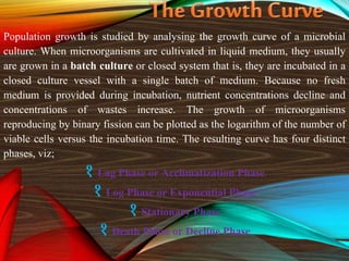 Population growth is studied by analysing the growth curve of a microbial
culture. When microorganisms are cultivated in liquid medium, they usually
are grown in a batch culture or closed system that is, they are incubated in a
closed culture vessel with a single batch of medium. Because no fresh
medium is provided during incubation, nutrient concentrations decline and
concentrations of wastes increase. The growth of microorganisms
reproducing by binary fission can be plotted as the logarithm of the number of
viable cells versus the incubation time. The resulting curve has four distinct
phases, viz;
१ Lag Phase or Acclimatization Phase
१ Log Phase or Exponential Phase
१ Stationary Phase
१ Death Phase or Decline Phase
 