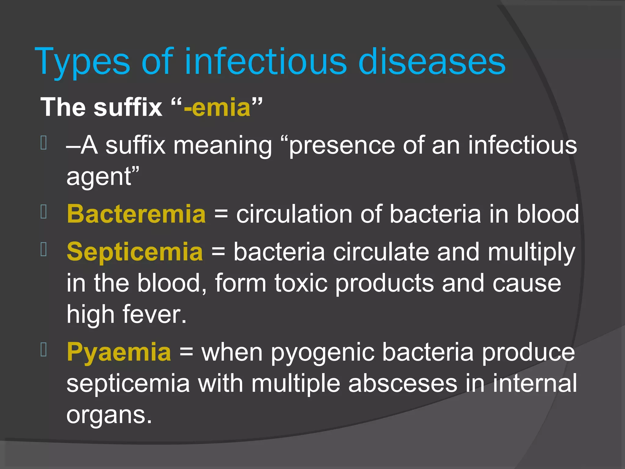 Types of infectious diseases
The suffix “-emia”
 –A suffix meaning “presence of an infectious
agent”
 Bacteremia = circulation of bacteria in blood
 Septicemia = bacteria circulate and multiply
in the blood, form toxic products and cause
high fever.
 Pyaemia = when pyogenic bacteria produce
septicemia with multiple absceses in internal
organs.
 
