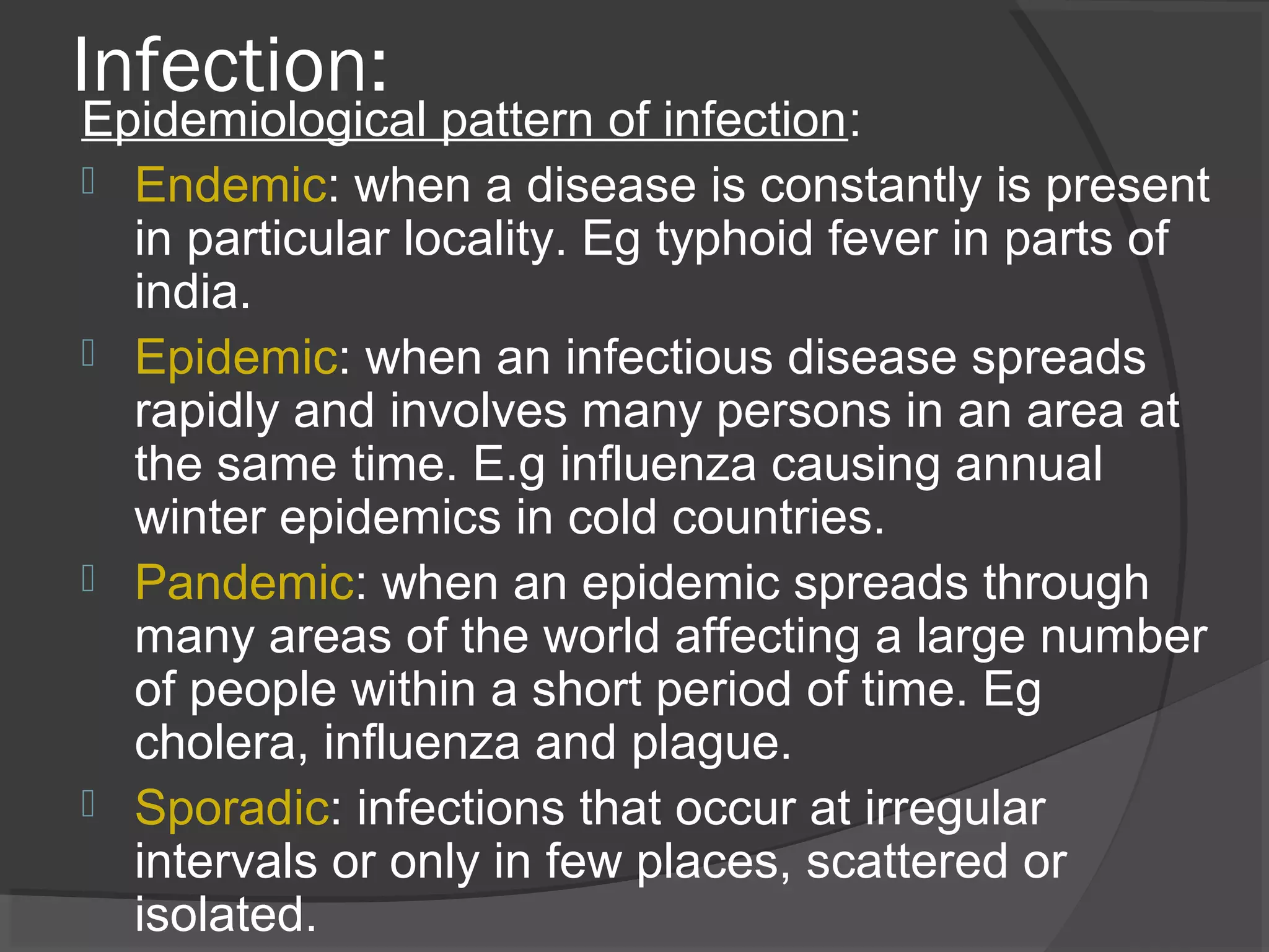 Infection:
Epidemiological pattern of infection:
 Endemic: when a disease is constantly is present
in particular locality. Eg typhoid fever in parts of
india.
 Epidemic: when an infectious disease spreads
rapidly and involves many persons in an area at
the same time. E.g influenza causing annual
winter epidemics in cold countries.
 Pandemic: when an epidemic spreads through
many areas of the world affecting a large number
of people within a short period of time. Eg
cholera, influenza and plague.
 Sporadic: infections that occur at irregular
intervals or only in few places, scattered or
isolated.
 