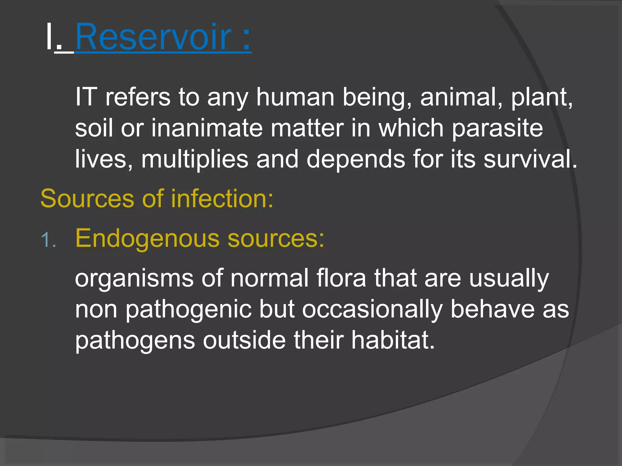 I. Reservoir :
IT refers to any human being, animal, plant,
soil or inanimate matter in which parasite
lives, multiplies and depends for its survival.
Sources of infection:
1. Endogenous sources:
organisms of normal flora that are usually
non pathogenic but occasionally behave as
pathogens outside their habitat.
 