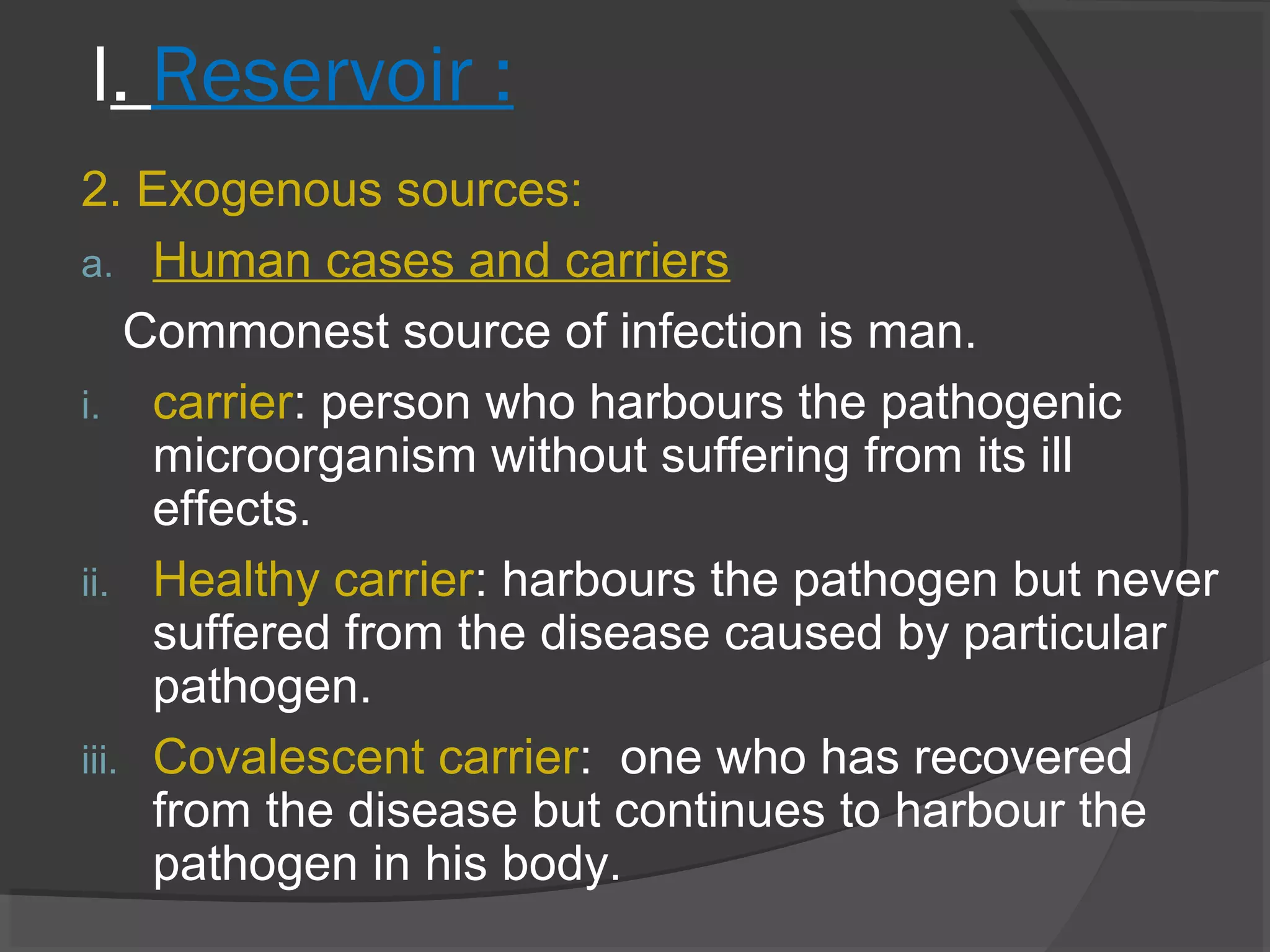 I. Reservoir :
2. Exogenous sources:
a. Human cases and carriers
Commonest source of infection is man.
i. carrier: person who harbours the pathogenic
microorganism without suffering from its ill
effects.
ii. Healthy carrier: harbours the pathogen but never
suffered from the disease caused by particular
pathogen.
iii. Covalescent carrier: one who has recovered
from the disease but continues to harbour the
pathogen in his body.
 