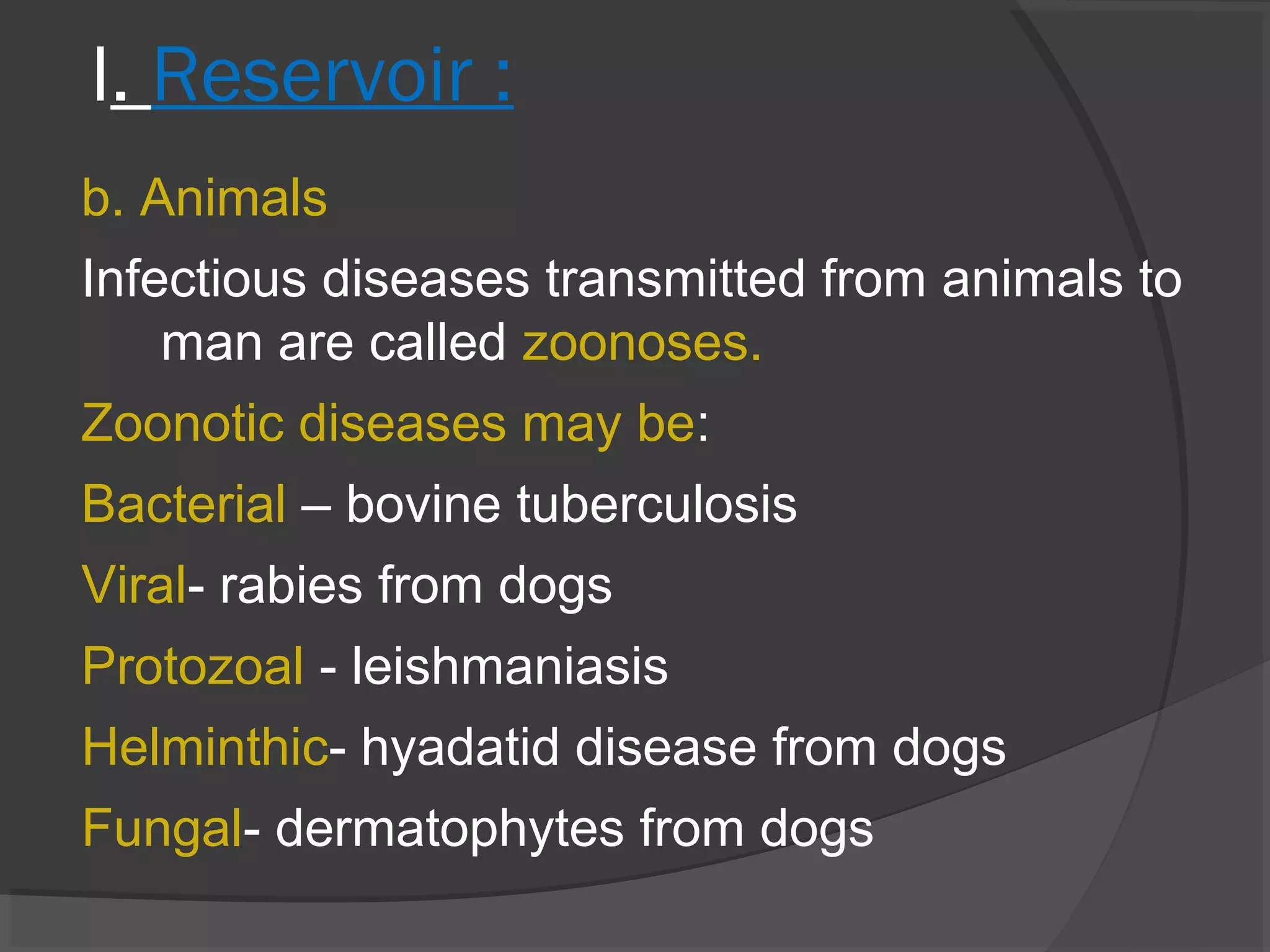 I. Reservoir :
b. Animals
Infectious diseases transmitted from animals to
man are called zoonoses.
Zoonotic diseases may be:
Bacterial – bovine tuberculosis
Viral- rabies from dogs
Protozoal - leishmaniasis
Helminthic- hyadatid disease from dogs
Fungal- dermatophytes from dogs
 
