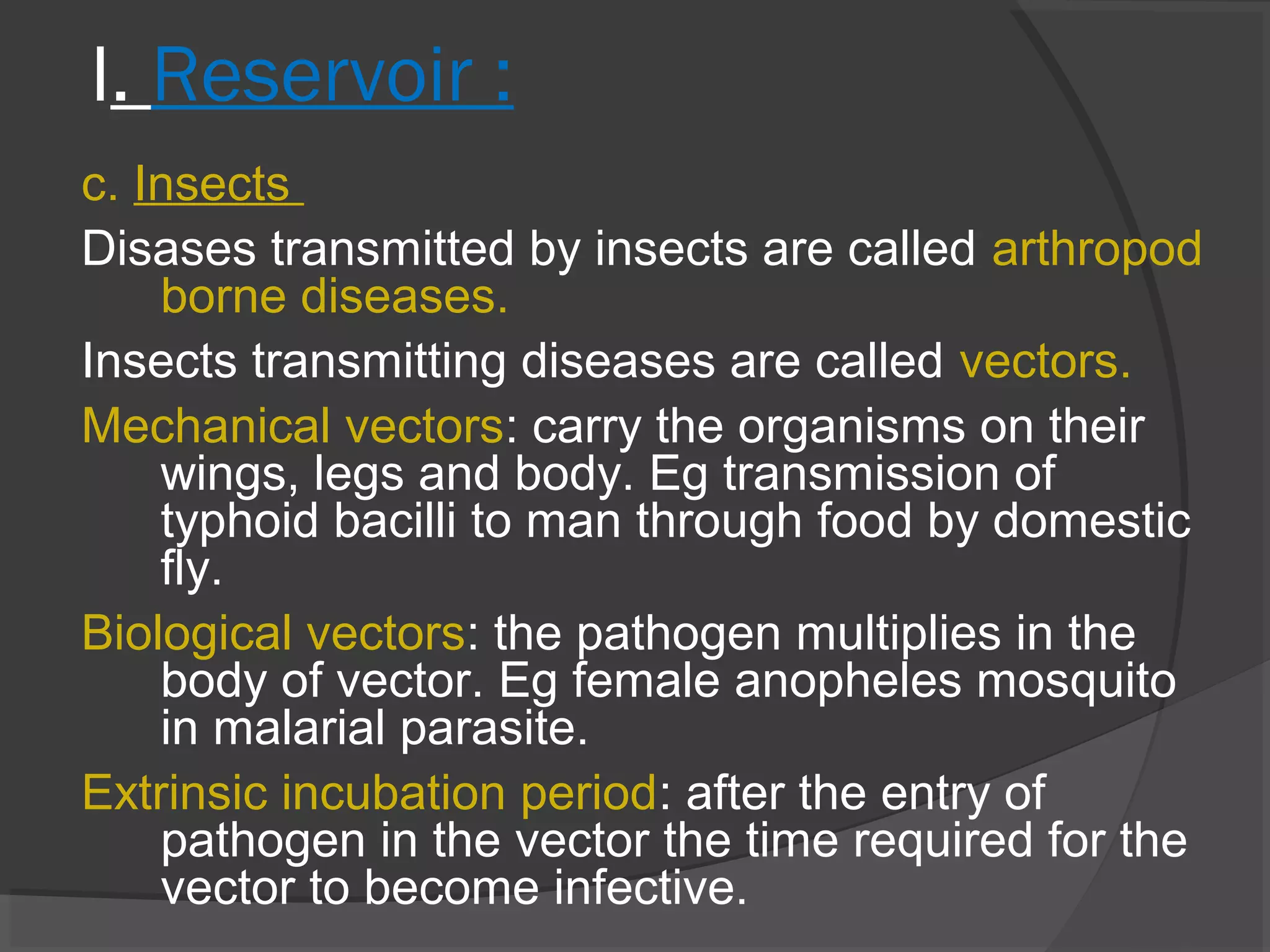 I. Reservoir :
c. Insects
Disases transmitted by insects are called arthropod
borne diseases.
Insects transmitting diseases are called vectors.
Mechanical vectors: carry the organisms on their
wings, legs and body. Eg transmission of
typhoid bacilli to man through food by domestic
fly.
Biological vectors: the pathogen multiplies in the
body of vector. Eg female anopheles mosquito
in malarial parasite.
Extrinsic incubation period: after the entry of
pathogen in the vector the time required for the
vector to become infective.
 