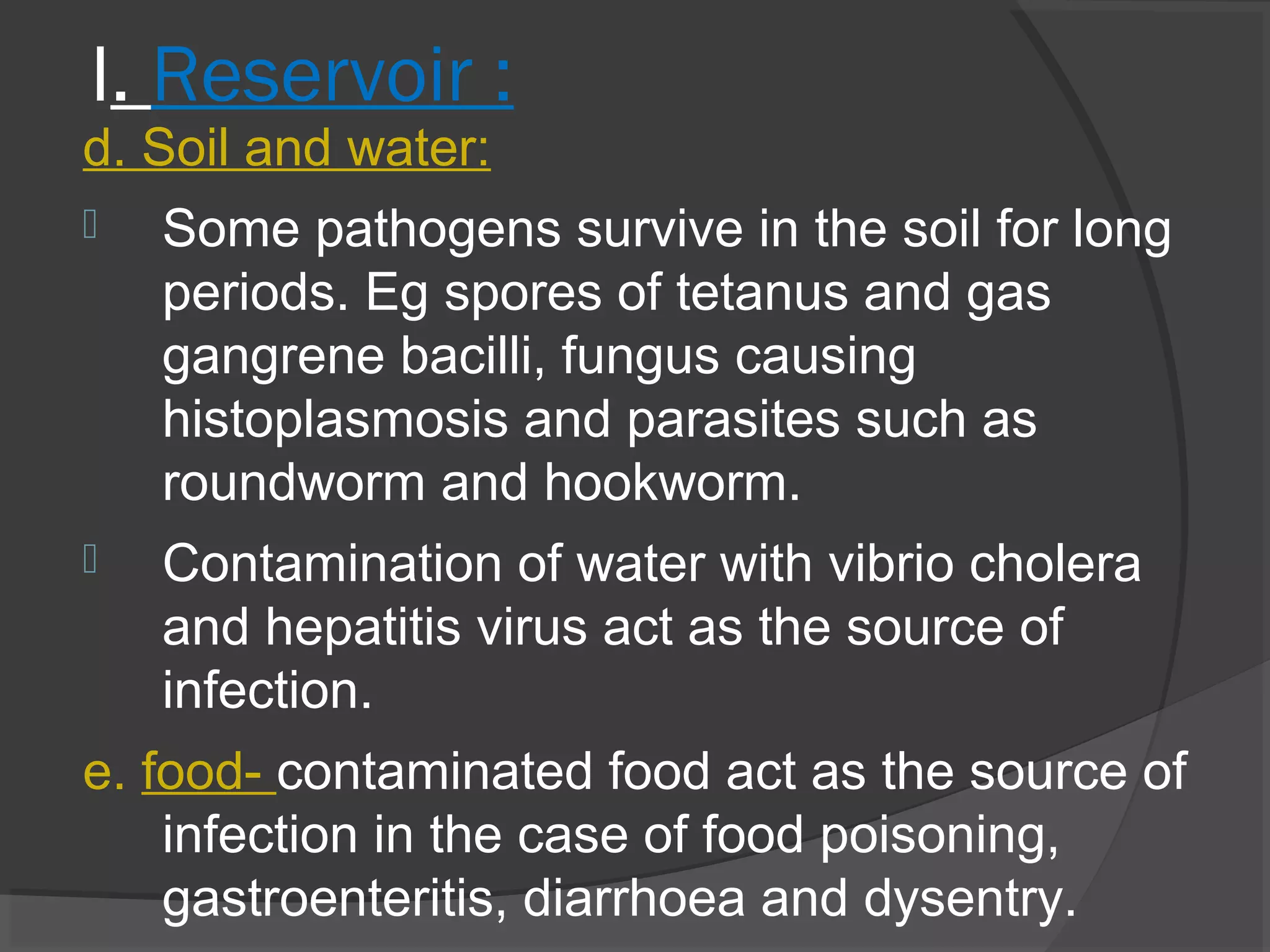 I. Reservoir :
d. Soil and water:
 Some pathogens survive in the soil for long
periods. Eg spores of tetanus and gas
gangrene bacilli, fungus causing
histoplasmosis and parasites such as
roundworm and hookworm.
 Contamination of water with vibrio cholera
and hepatitis virus act as the source of
infection.
e. food- contaminated food act as the source of
infection in the case of food poisoning,
gastroenteritis, diarrhoea and dysentry.
 