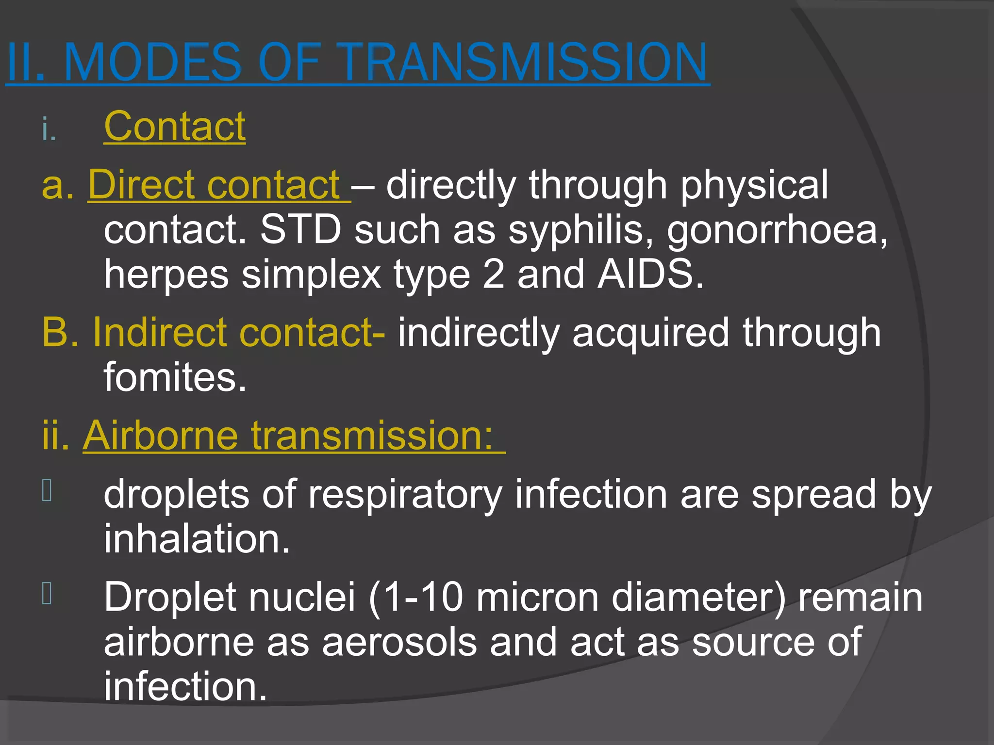 II. MODES OF TRANSMISSION
i. Contact
a. Direct contact – directly through physical
contact. STD such as syphilis, gonorrhoea,
herpes simplex type 2 and AIDS.
B. Indirect contact- indirectly acquired through
fomites.
ii. Airborne transmission:
 droplets of respiratory infection are spread by
inhalation.
 Droplet nuclei (1-10 micron diameter) remain
airborne as aerosols and act as source of
infection.
 