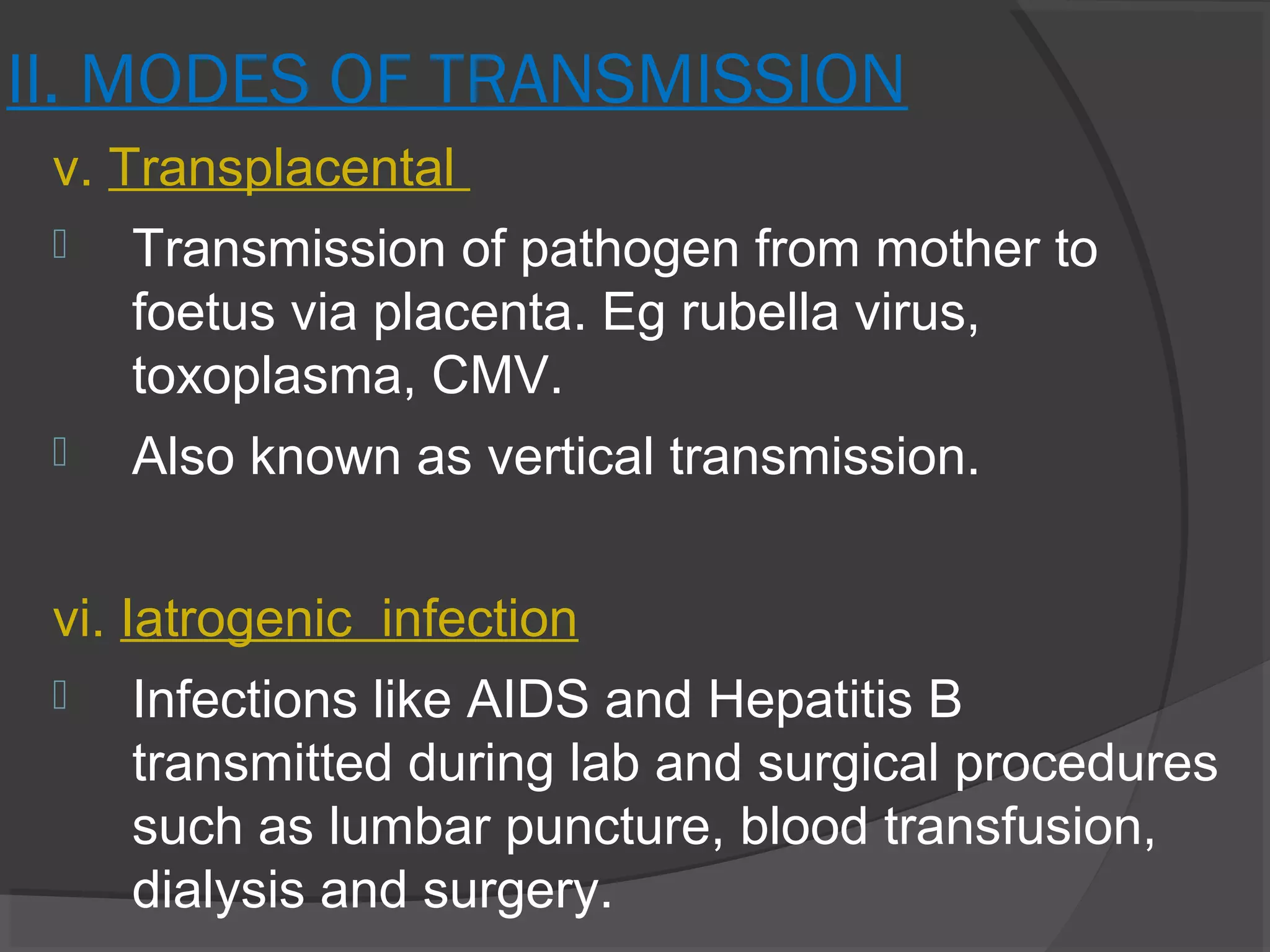 II. MODES OF TRANSMISSION
v. Transplacental
 Transmission of pathogen from mother to
foetus via placenta. Eg rubella virus,
toxoplasma, CMV.
 Also known as vertical transmission.
vi. Iatrogenic infection
 Infections like AIDS and Hepatitis B
transmitted during lab and surgical procedures
such as lumbar puncture, blood transfusion,
dialysis and surgery.
 