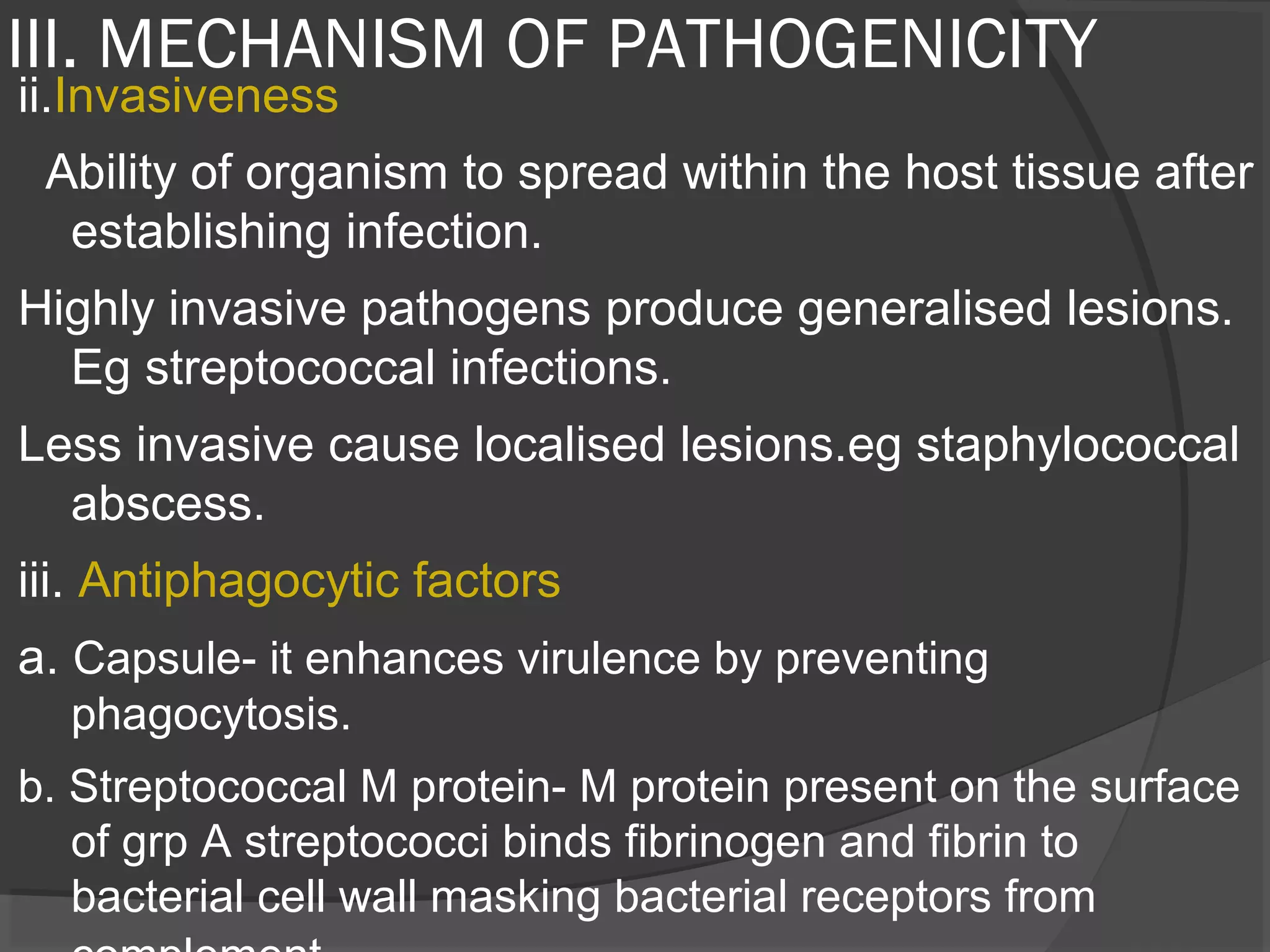 III. MECHANISM OF PATHOGENICITY
ii.Invasiveness
Ability of organism to spread within the host tissue after
establishing infection.
Highly invasive pathogens produce generalised lesions.
Eg streptococcal infections.
Less invasive cause localised lesions.eg staphylococcal
abscess.
iii. Antiphagocytic factors
a. Capsule- it enhances virulence by preventing
phagocytosis.
b. Streptococcal M protein- M protein present on the surface
of grp A streptococci binds fibrinogen and fibrin to
bacterial cell wall masking bacterial receptors from
 