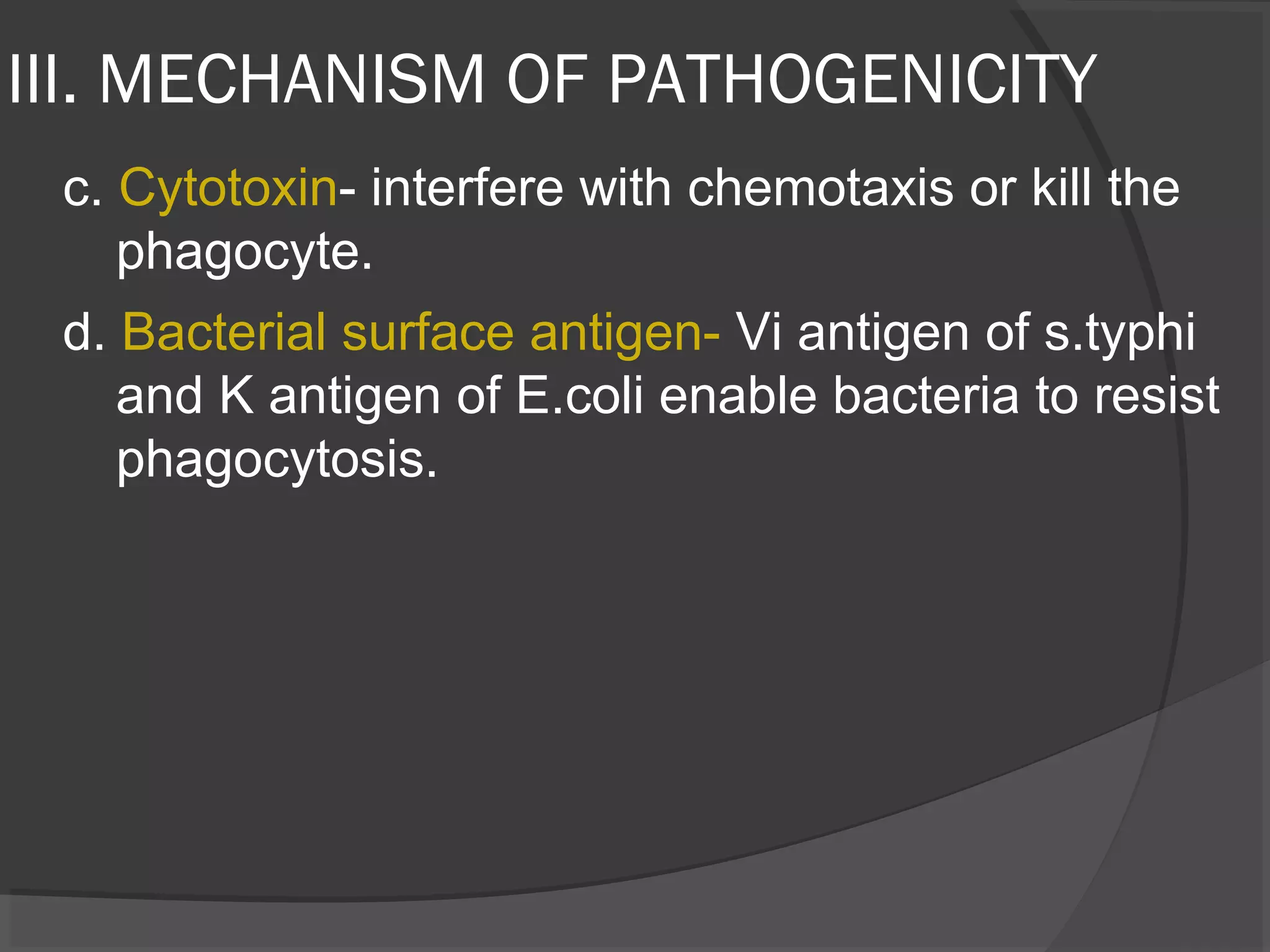 III. MECHANISM OF PATHOGENICITY
c. Cytotoxin- interfere with chemotaxis or kill the
phagocyte.
d. Bacterial surface antigen- Vi antigen of s.typhi
and K antigen of E.coli enable bacteria to resist
phagocytosis.
 