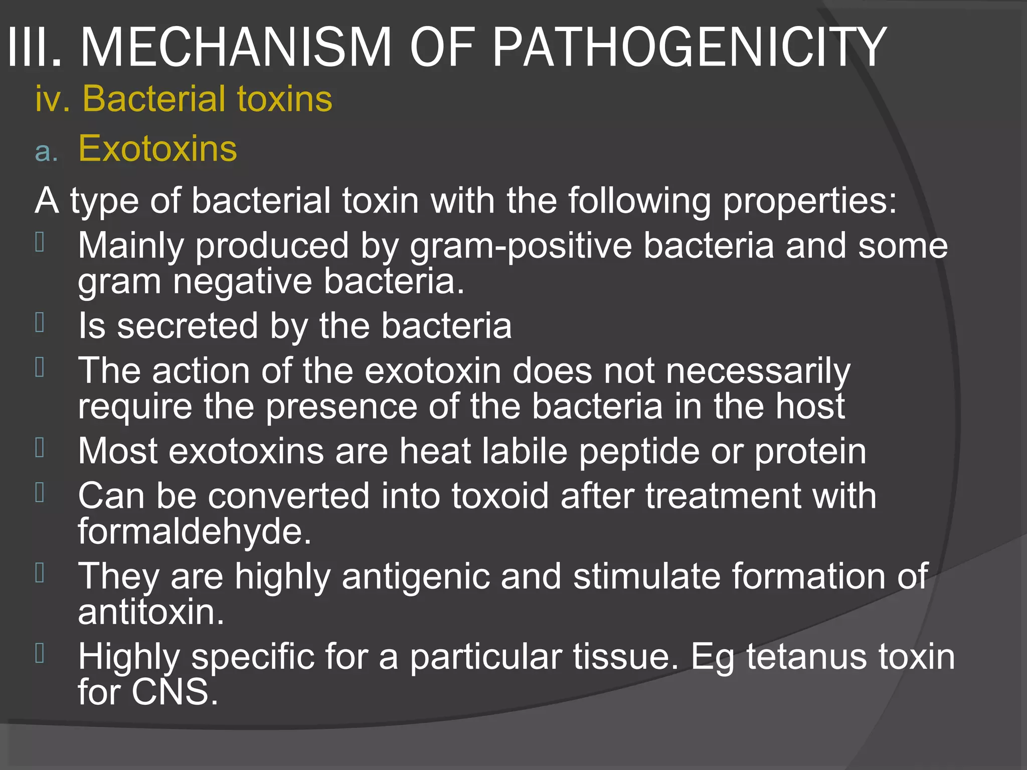 III. MECHANISM OF PATHOGENICITY
iv. Bacterial toxins
a. Exotoxins
A type of bacterial toxin with the following properties:
 Mainly produced by gram-positive bacteria and some
gram negative bacteria.
 Is secreted by the bacteria
 The action of the exotoxin does not necessarily
require the presence of the bacteria in the host
 Most exotoxins are heat labile peptide or protein
 Can be converted into toxoid after treatment with
formaldehyde.
 They are highly antigenic and stimulate formation of
antitoxin.
 Highly specific for a particular tissue. Eg tetanus toxin
for CNS.
 