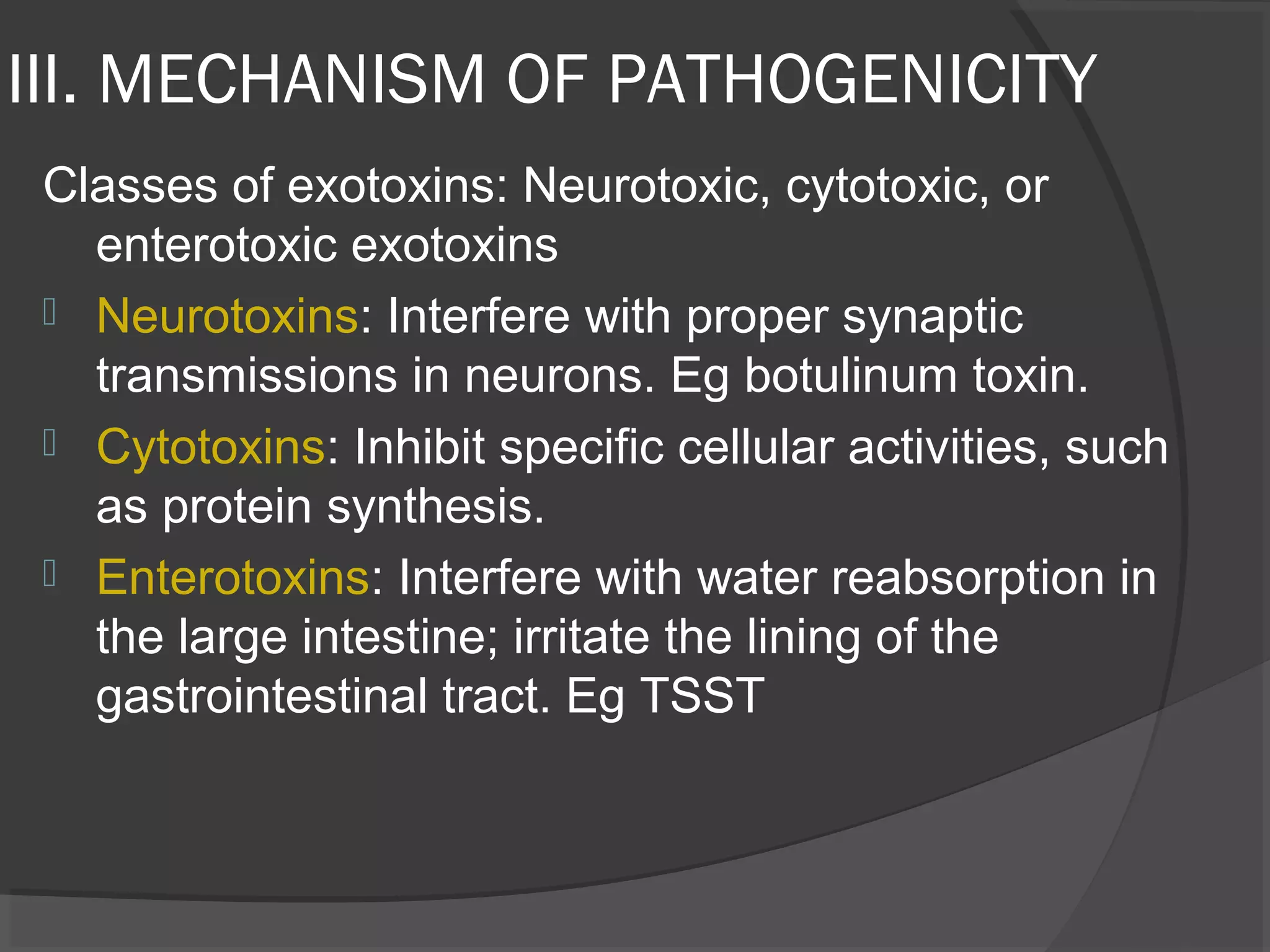 III. MECHANISM OF PATHOGENICITY
Classes of exotoxins: Neurotoxic, cytotoxic, or
enterotoxic exotoxins
 Neurotoxins: Interfere with proper synaptic
transmissions in neurons. Eg botulinum toxin.
 Cytotoxins: Inhibit specific cellular activities, such
as protein synthesis.
 Enterotoxins: Interfere with water reabsorption in
the large intestine; irritate the lining of the
gastrointestinal tract. Eg TSST
 