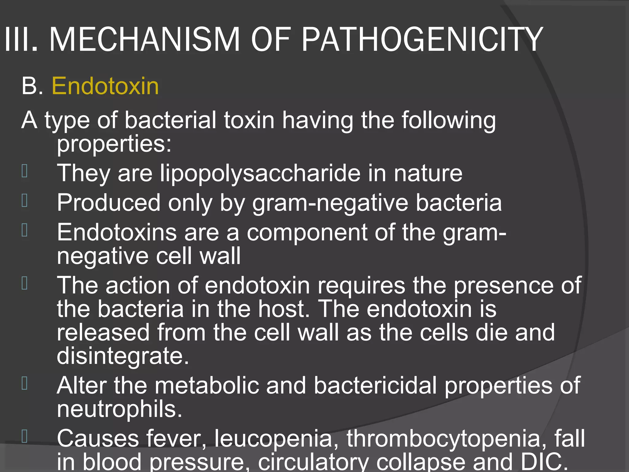 III. MECHANISM OF PATHOGENICITY
B. Endotoxin
A type of bacterial toxin having the following
properties:
 They are lipopolysaccharide in nature
 Produced only by gram-negative bacteria
 Endotoxins are a component of the gram-
negative cell wall
 The action of endotoxin requires the presence of
the bacteria in the host. The endotoxin is
released from the cell wall as the cells die and
disintegrate.
 Alter the metabolic and bactericidal properties of
neutrophils.
 Causes fever, leucopenia, thrombocytopenia, fall
in blood pressure, circulatory collapse and DIC.
 
