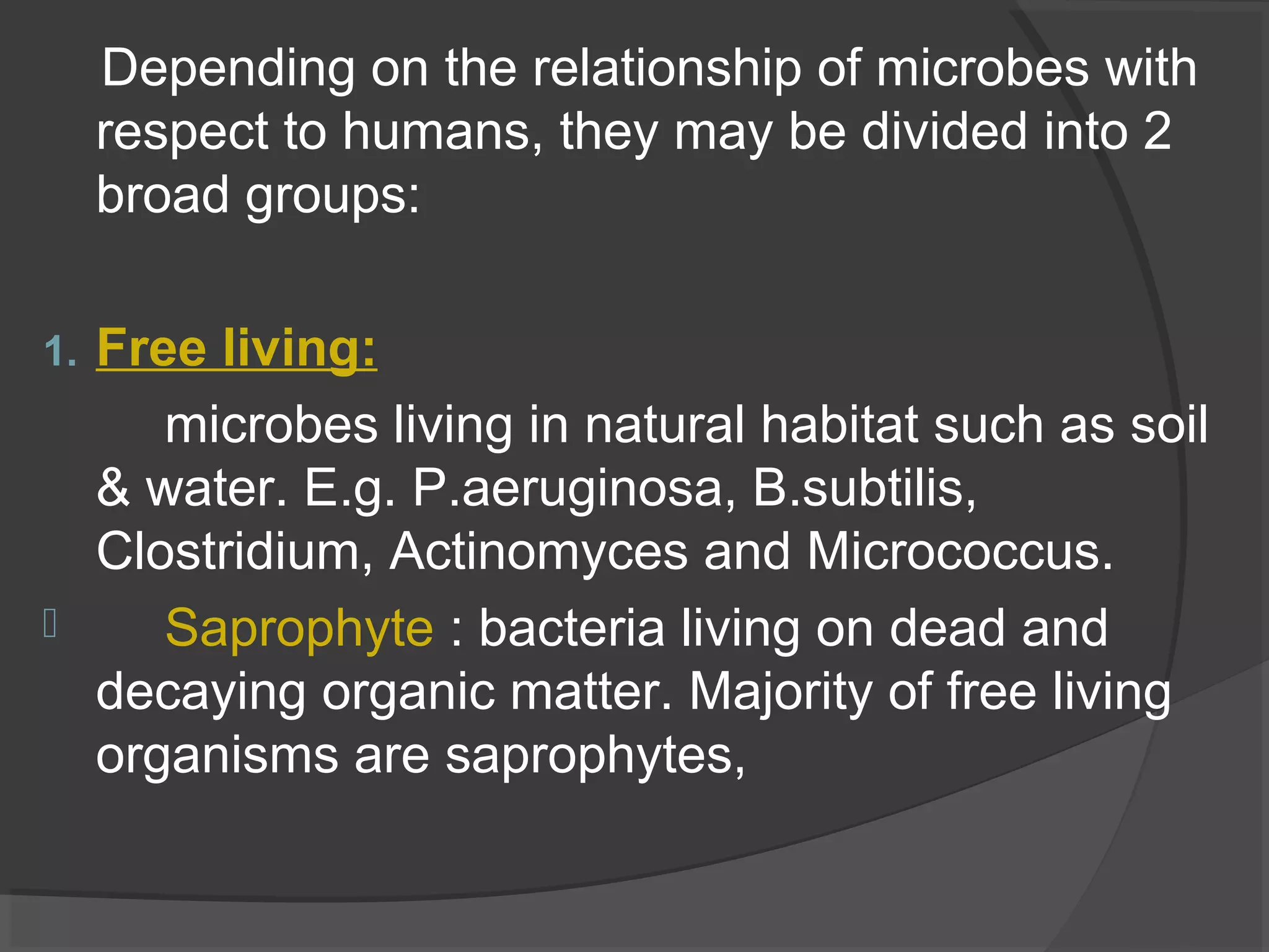 Depending on the relationship of microbes with
respect to humans, they may be divided into 2
broad groups:
1. Free living:
microbes living in natural habitat such as soil
& water. E.g. P.aeruginosa, B.subtilis,
Clostridium, Actinomyces and Micrococcus.
 Saprophyte : bacteria living on dead and
decaying organic matter. Majority of free living
organisms are saprophytes,
 