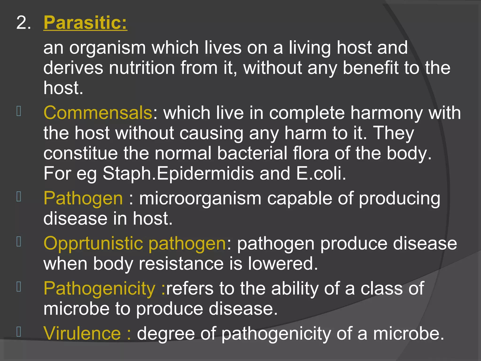 2. Parasitic:
an organism which lives on a living host and
derives nutrition from it, without any benefit to the
host.
 Commensals: which live in complete harmony with
the host without causing any harm to it. They
constitue the normal bacterial flora of the body.
For eg Staph.Epidermidis and E.coli.
 Pathogen : microorganism capable of producing
disease in host.
 Opprtunistic pathogen: pathogen produce disease
when body resistance is lowered.
 Pathogenicity :refers to the ability of a class of
microbe to produce disease.
 Virulence : degree of pathogenicity of a microbe.
 