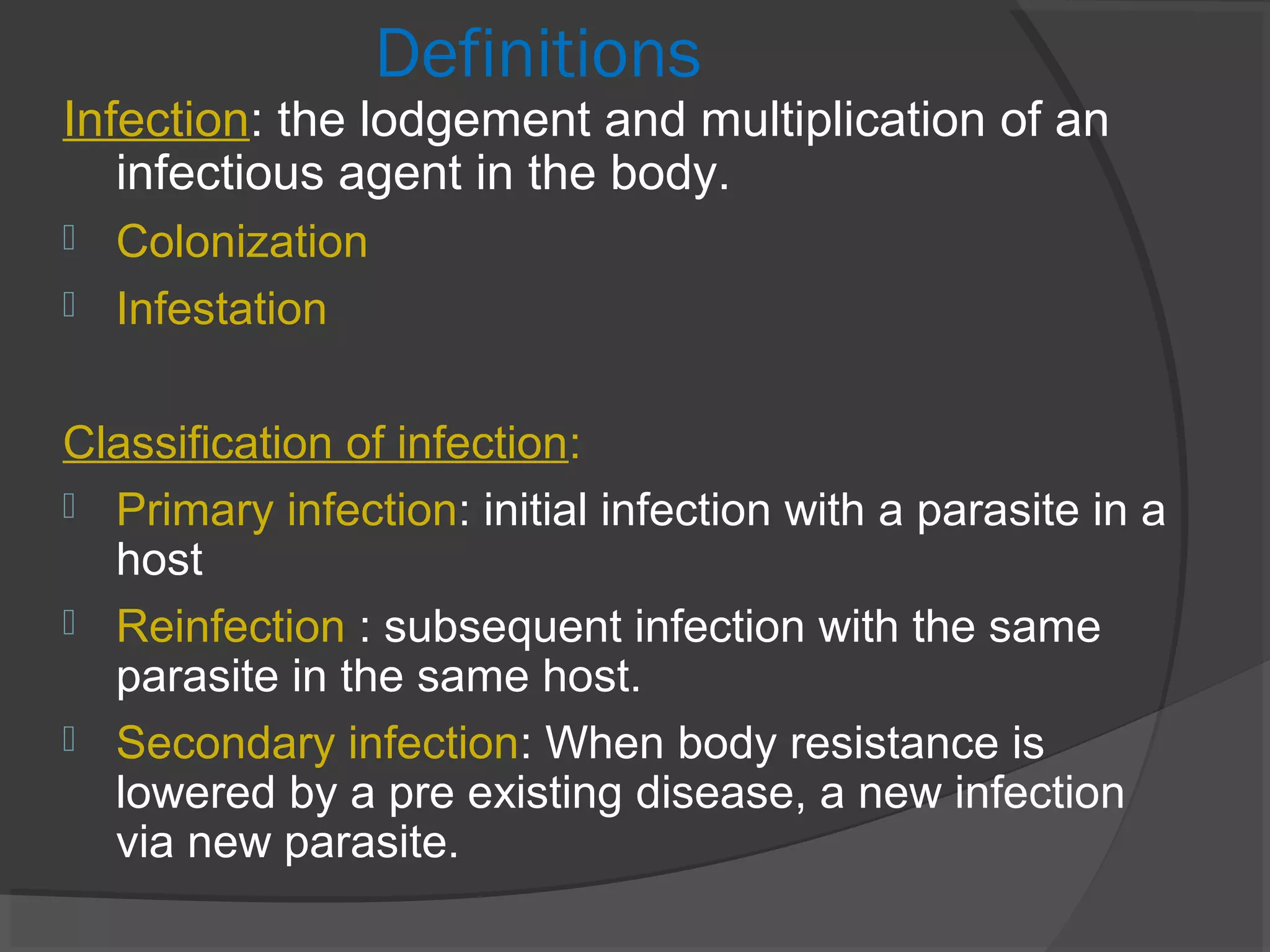 Definitions
Infection: the lodgement and multiplication of an
infectious agent in the body.
 Colonization
 Infestation
Classification of infection:
 Primary infection: initial infection with a parasite in a
host
 Reinfection : subsequent infection with the same
parasite in the same host.
 Secondary infection: When body resistance is
lowered by a pre existing disease, a new infection
via new parasite.
 