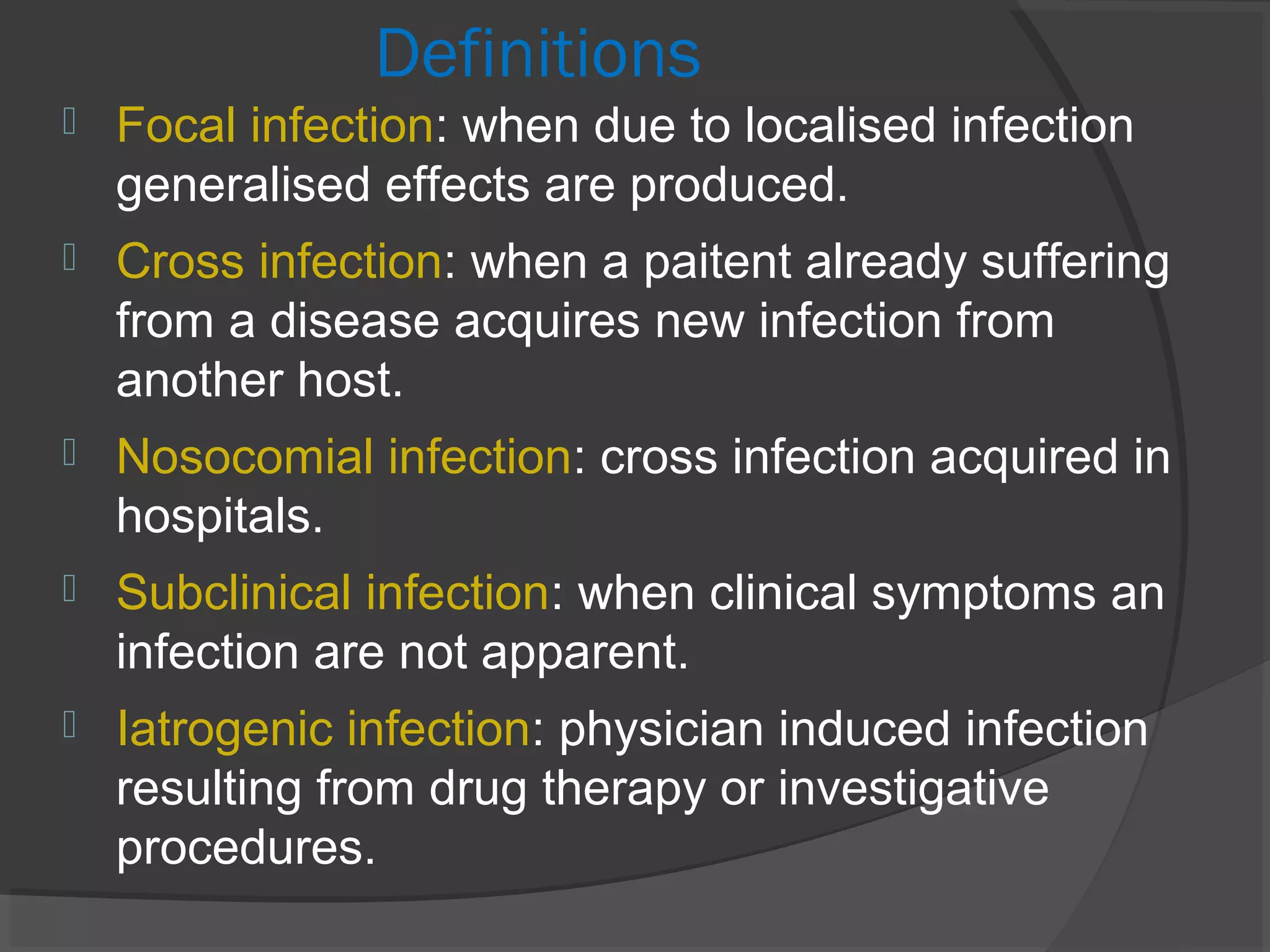 Definitions
 Focal infection: when due to localised infection
generalised effects are produced.
 Cross infection: when a paitent already suffering
from a disease acquires new infection from
another host.
 Nosocomial infection: cross infection acquired in
hospitals.
 Subclinical infection: when clinical symptoms an
infection are not apparent.
 Iatrogenic infection: physician induced infection
resulting from drug therapy or investigative
procedures.
 