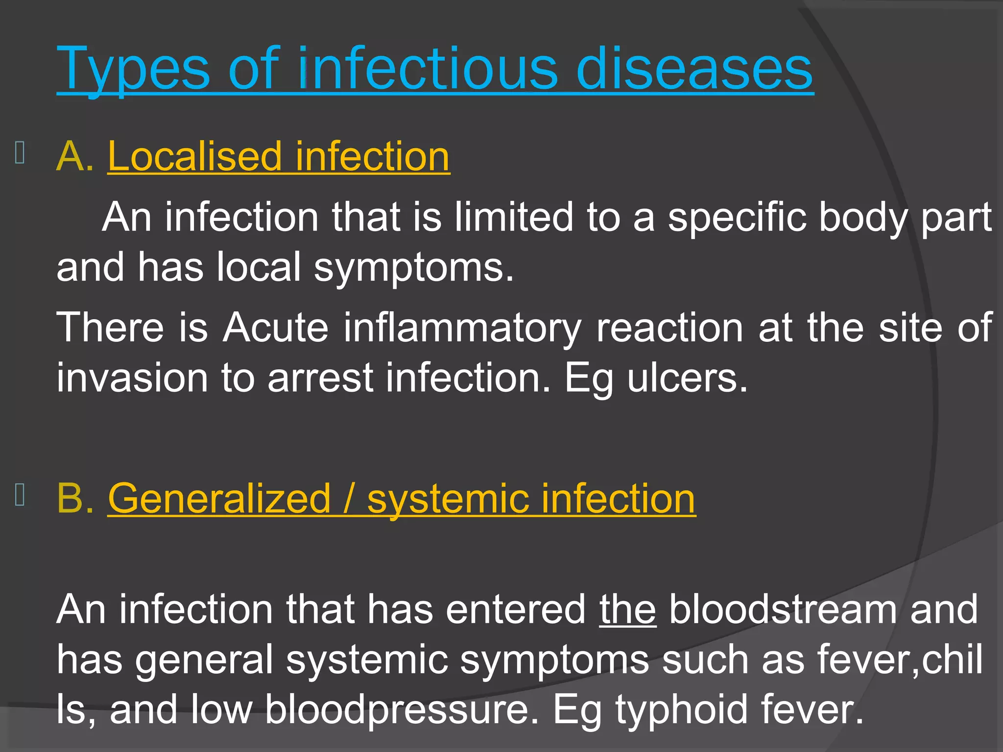 Types of infectious diseases
 A. Localised infection
An infection that is limited to a specific body part
and has local symptoms.
There is Acute inflammatory reaction at the site of
invasion to arrest infection. Eg ulcers.
 B. Generalized / systemic infection
An infection that has entered the bloodstream and
has general systemic symptoms such as fever,chil
ls, and low bloodpressure. Eg typhoid fever.
 