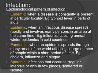 Infection:
Epidemiological pattern of infection:
 Endemic: when a disease is constantly is present
in particular locality. Eg typhoid fever in parts of
india.
 Epidemic: when an infectious disease spreads
rapidly and involves many persons in an area at
the same time. E.g influenza causing annual
winter epidemics in cold countries.
 Pandemic: when an epidemic spreads through
many areas of the world affecting a large number
of people within a short period of time. Eg
cholera, influenza and plague.
 Sporadic: infections that occur at irregular
intervals or only in few places, scattered or
isolated.
 
