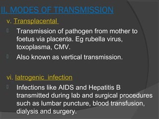 II. MODES OF TRANSMISSION
v. Transplacental
 Transmission of pathogen from mother to
foetus via placenta. Eg rubella virus,
toxoplasma, CMV.
 Also known as vertical transmission.
vi. Iatrogenic infection
 Infections like AIDS and Hepatitis B
transmitted during lab and surgical procedures
such as lumbar puncture, blood transfusion,
dialysis and surgery.
 