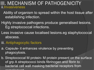 III. MECHANISM OF PATHOGENICITY
ii.Invasiveness
Ability of organism to spread within the host tissue after
establishing infection.
Highly invasive pathogens produce generalised lesions.
Eg streptococcal infections.
Less invasive cause localised lesions.eg staphylococcal
abscess.
iii. Antiphagocytic factors
a. Capsule- it enhances virulence by preventing
phagocytosis.
b. Streptococcal M protein- M protein present on the surface
of grp A streptococci binds fibrinogen and fibrin to
bacterial cell wall masking bacterial receptors from
 