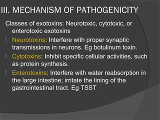 III. MECHANISM OF PATHOGENICITY
Classes of exotoxins: Neurotoxic, cytotoxic, or
enterotoxic exotoxins
 Neurotoxins: Interfere with proper synaptic
transmissions in neurons. Eg botulinum toxin.
 Cytotoxins: Inhibit specific cellular activities, such
as protein synthesis.
 Enterotoxins: Interfere with water reabsorption in
the large intestine; irritate the lining of the
gastrointestinal tract. Eg TSST
 