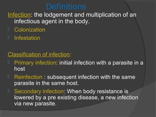 Definitions
Infection: the lodgement and multiplication of an
infectious agent in the body.
 Colonization
 Infestation
Classification of infection:
 Primary infection: initial infection with a parasite in a
host
 Reinfection : subsequent infection with the same
parasite in the same host.
 Secondary infection: When body resistance is
lowered by a pre existing disease, a new infection
via new parasite.
 