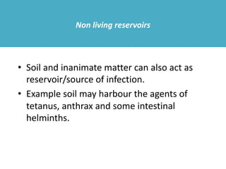 Non living reservoirs
• Soil and inanimate matter can also act as
reservoir/source of infection.
• Example soil may harbour the agents of
tetanus, anthrax and some intestinal
helminths.
 
