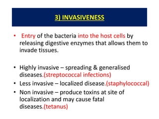 3) INVASIVENESS
• Entry of the bacteria into the host cells by
releasing digestive enzymes that allows them to
invade tissues.
• Highly invasive – spreading & generalised
diseases.(streptococcal infections)
• Less invasive – localized disease.(staphylococcal)
• Non invasive – produce toxins at site of
localization and may cause fatal
diseases.(tetanus)
 