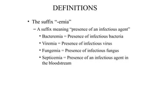 DEFINITIONS
• The suffix “-emia”
– A suffix meaning “presence of an infectious agent”
• Bacteremia = Presence of infectious bacteria
• Viremia = Presence of infectious virus
• Fungemia = Presence of infectious fungus
• Septicemia = Presence of an infectious agent in
the bloodstream
 