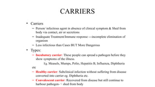 CARRIERS
• Carriers
– Person/ infectious agent in absence of clinical symptom & Shed from
body via contact, air or secretions
– Inadequate Treatment/Immune response ---incomplete elimination of
organism
– Less infectious than Cases BUT More Dangerous
• Types:
– Incubatory carrier: These people can spread a pathogen before they
show symptoms of the illness.
Eg. Measels, Mumps, Polio, Hepatitis B, Influenza, Diphtheria
etc
– Healthy carrier: Subclinical infection without suffering from disease
converted into carrier eg. Diphtheria etc.
– Convalescent carrier: Recovered from disease but still continue to
harbour pathogen-shed from body
 