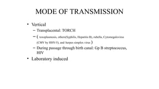 MODE OF TRANSMISSION
• Vertical
– Transplacental: TORCH
– ( toxoplasmosis, others(Syphilis, Hepatitis B), rubella, Cytomegalovirus
(CMV by HHV-5), and herpes simplex virus )
– During passage through birth canal: Gp B streptococcus,
HIV
• Laboratory induced
 