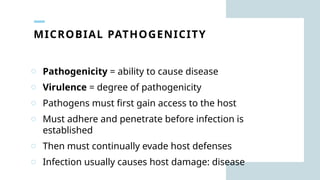 MICROBIAL PATHOGENICITY
o Pathogenicity = ability to cause disease
o Virulence = degree of pathogenicity
o Pathogens must first gain access to the host
o Must adhere and penetrate before infection is
established
o Then must continually evade host defenses
o Infection usually causes host damage: disease
 