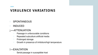 VIRULENCE VARIATIONS
o SPONTANEOUS
o INDUCED
↓----ATTENUATION
o Passage in unfavourable conditions
o Repeated subculture artificial media
o Prolonged storage
o Growth in presence of inhibitors/high temperature
↑---EXALTATION
o Serial passage in susceptible host
 