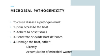 MICROBIAL PATHOGENICITY
o To cause disease a pathogen must:
o 1. Gain access to the host
o 2. Adhere to host tissues
o 3. Penetrate or evade host defences
o 4. Damage the host, either:
- Directly
- Accumulation of microbial wastes
 