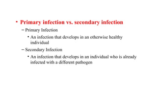 • Primary infection vs. secondary infection
– Primary Infection
• An infection that develops in an otherwise healthy
individual
– Secondary Infection
• An infection that develops in an individual who is already
infected with a different pathogen
 