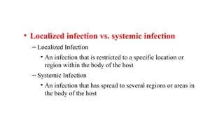 • Localized infection vs. systemic infection
– Localized Infection
• An infection that is restricted to a specific location or
region within the body of the host
– Systemic Infection
• An infection that has spread to several regions or areas in
the body of the host
 