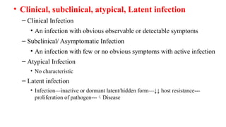 • Clinical, subclinical, atypical, Latent infection
– Clinical Infection
• An infection with obvious observable or detectable symptoms
– Subclinical/ Asymptomatic Infection
• An infection with few or no obvious symptoms with active infection
– Atypical Infection
• No characteristic
– Latent infection
• Infection—inactive or dormant latent/hidden form—↓↓ host resistance---
proliferation of pathogen---Disease
 