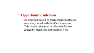 • Opportunistic infection
– An infection caused by microorganisms that are
commonly found in the host’s environment.
This term is often used to refer to infections
caused by organisms in the normal flora
 