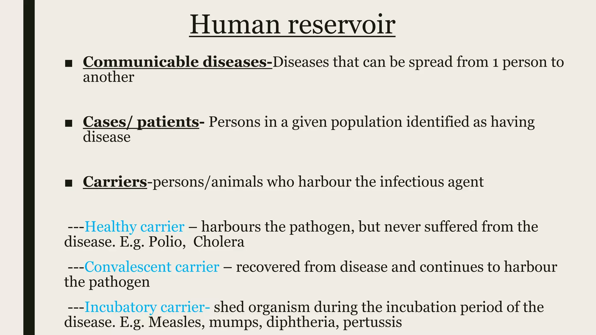 Human reservoir
■ Communicable diseases-Diseases that can be spread from 1 person to
another
■ Cases/ patients- Persons in a given population identified as having
disease
■ Carriers-persons/animals who harbour the infectious agent
---Healthy carrier – harbours the pathogen, but never suffered from the
disease. E.g. Polio, Cholera
---Convalescent carrier – recovered from disease and continues to harbour
the pathogen
---Incubatory carrier- shed organism during the incubation period of the
disease. E.g. Measles, mumps, diphtheria, pertussis
 