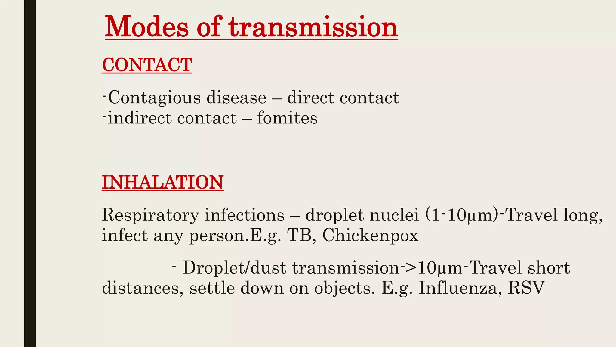 Modes of transmission
CONTACT
-Contagious disease – direct contact
-indirect contact – fomites
INHALATION
Respiratory infections – droplet nuclei (1-10µm)-Travel long,
infect any person.E.g. TB, Chickenpox
- Droplet/dust transmission->10µm-Travel short
distances, settle down on objects. E.g. Influenza, RSV
 